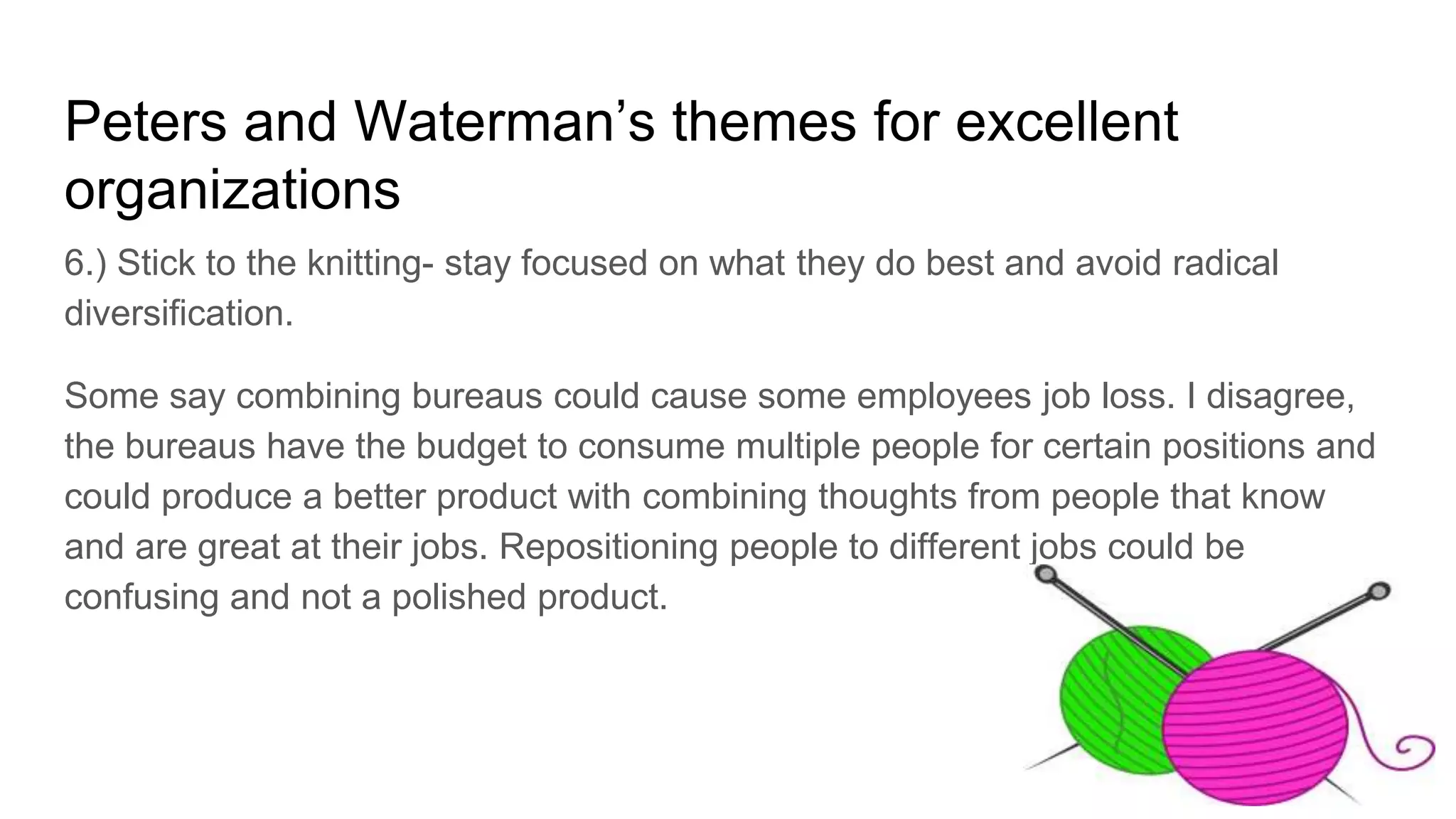 Peters and Waterman’s themes for excellent
organizations
6.) Stick to the knitting- stay focused on what they do best and avoid radical
diversification.
Some say combining bureaus could cause some employees job loss. I disagree,
the bureaus have the budget to consume multiple people for certain positions and
could produce a better product with combining thoughts from people that know
and are great at their jobs. Repositioning people to different jobs could be
confusing and not a polished product.
 