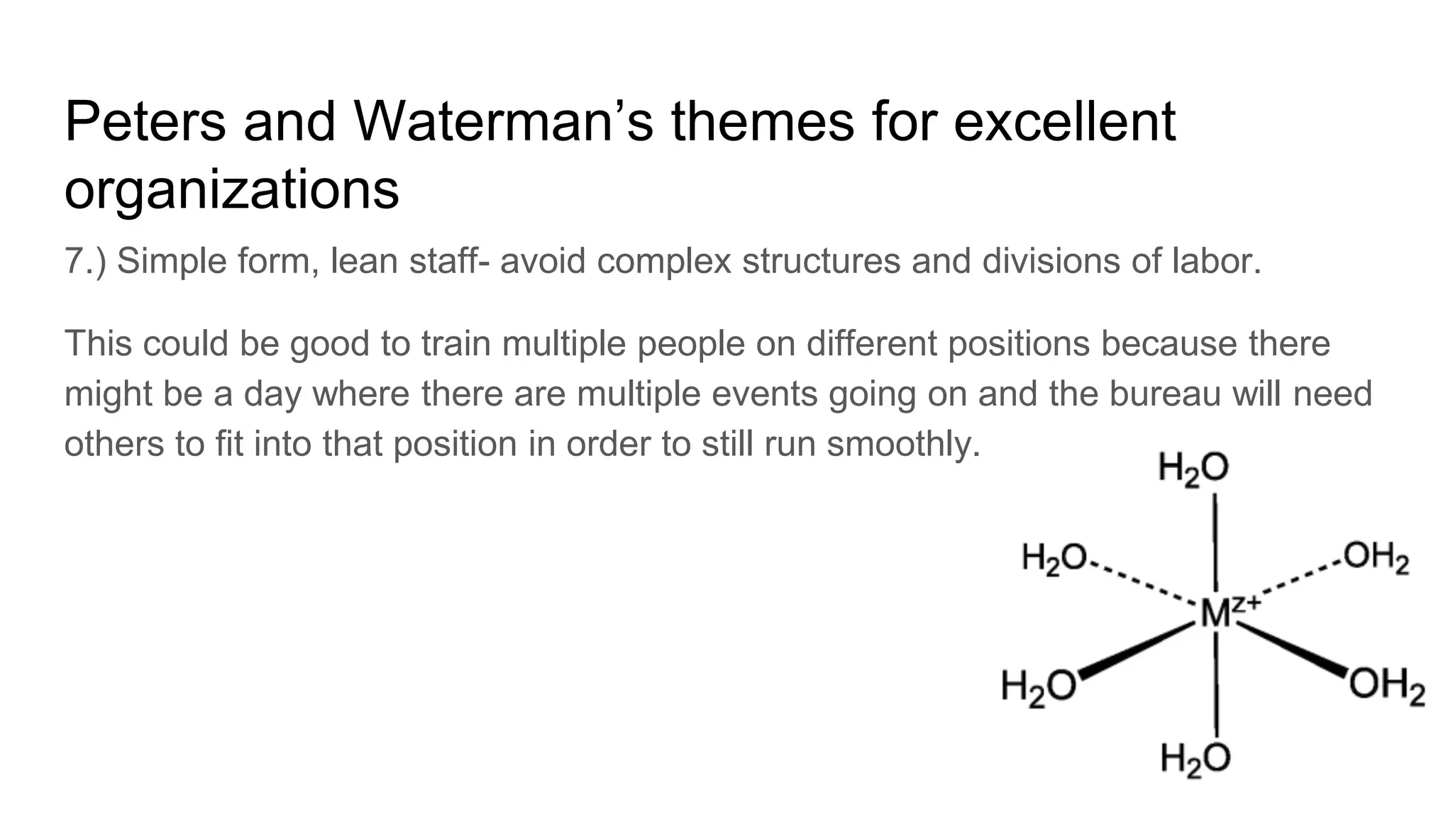 Peters and Waterman’s themes for excellent
organizations
7.) Simple form, lean staff- avoid complex structures and divisions of labor.
This could be good to train multiple people on different positions because there
might be a day where there are multiple events going on and the bureau will need
others to fit into that position in order to still run smoothly.
 
