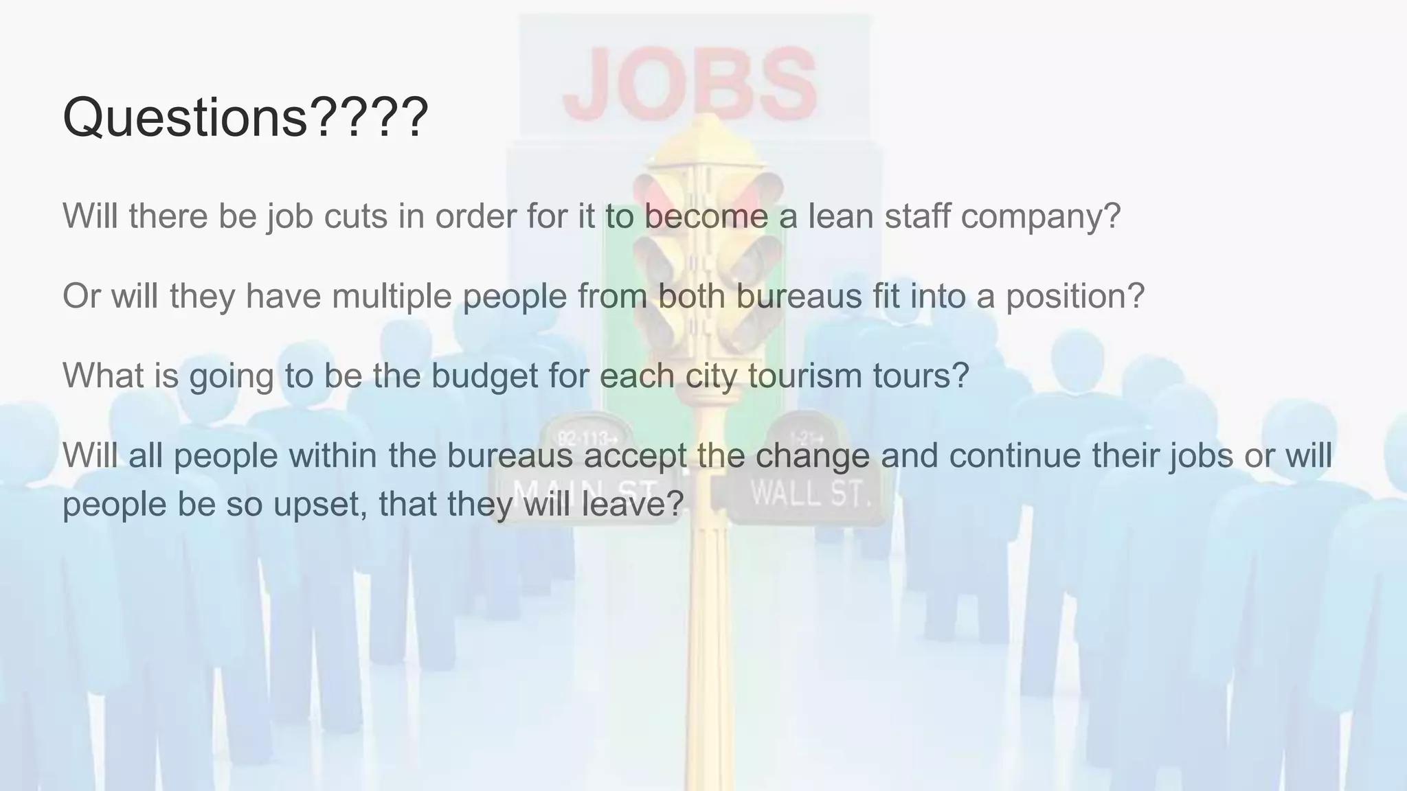 Questions????
Will there be job cuts in order for it to become a lean staff company?
Or will they have multiple people from both bureaus fit into a position?
What is going to be the budget for each city tourism tours?
Will all people within the bureaus accept the change and continue their jobs or will
people be so upset, that they will leave?
 