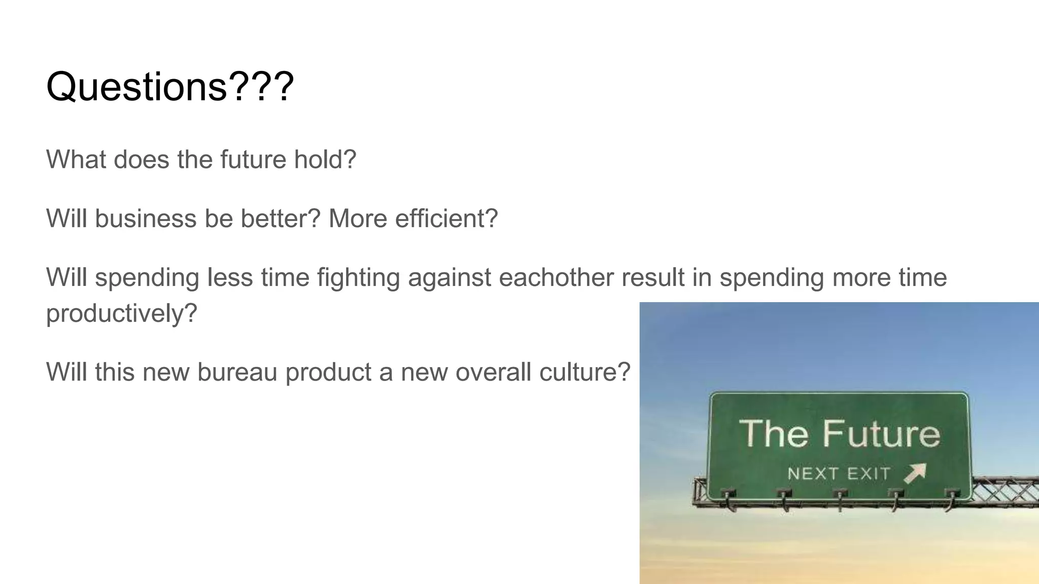 Questions???
What does the future hold?
Will business be better? More efficient?
Will spending less time fighting against eachother result in spending more time
productively?
Will this new bureau product a new overall culture?
 