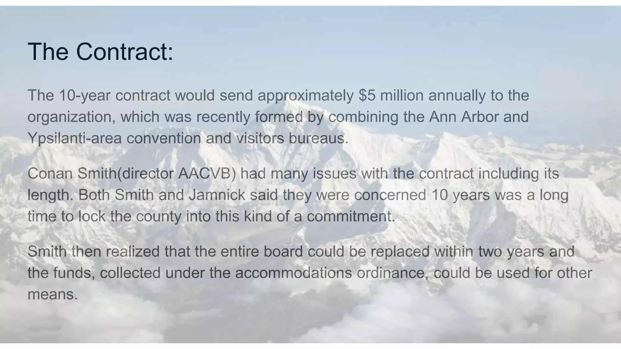 The Contract:
The 10-year contract would send approximately $5 million annually to the
organization, which was recently formed by combining the Ann Arbor and
Ypsilanti-area convention and visitors bureaus.
Conan Smith(director AACVB) had many issues with the contract including its
length. Both Smith and Jamnick said they were concerned 10 years was a long
time to lock the county into this kind of a commitment.
Smith then realized that the entire board could be replaced within two years and
the funds, collected under the accommodations ordinance, could be used for other
means.
 