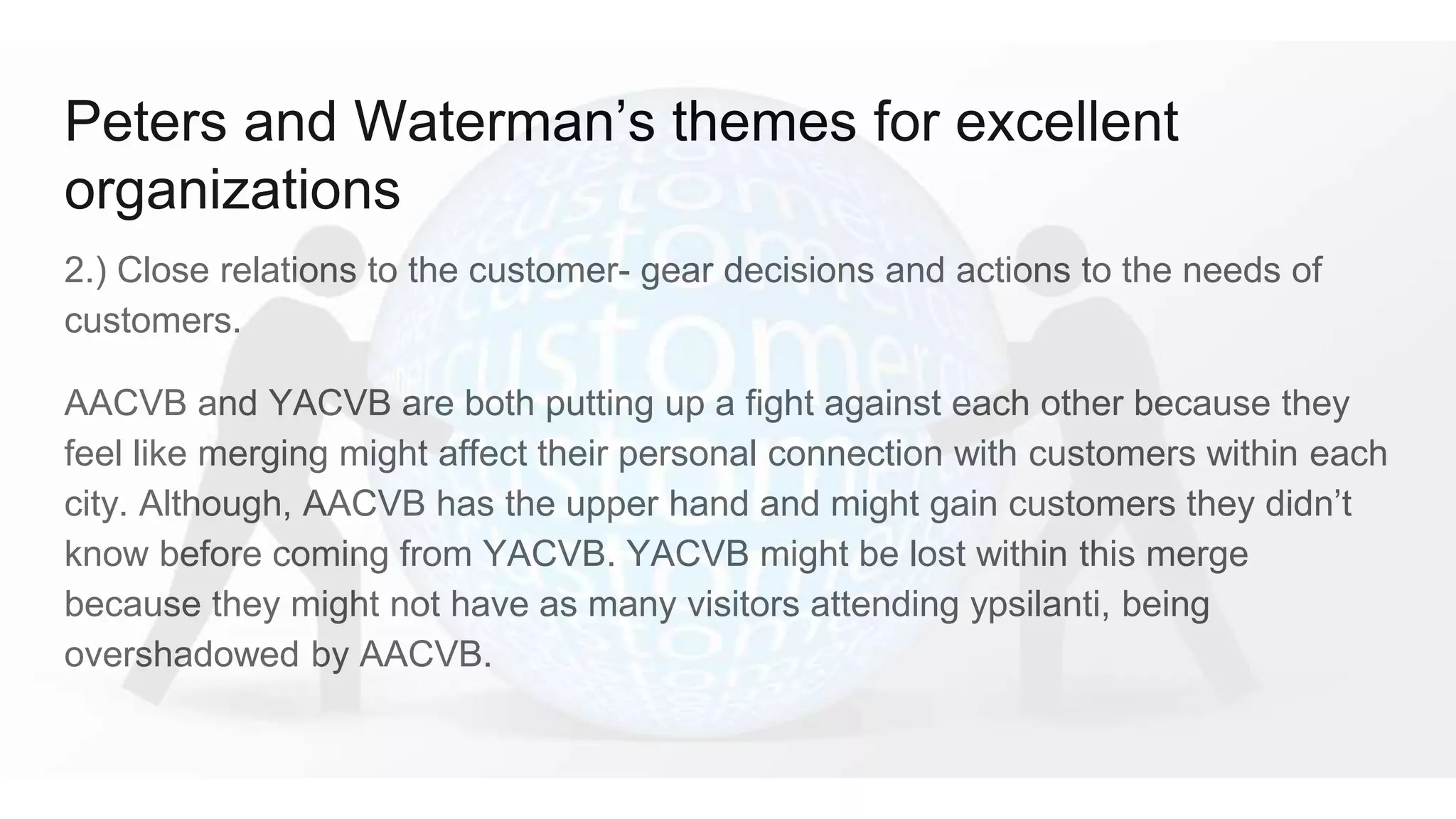 Peters and Waterman’s themes for excellent
organizations
2.) Close relations to the customer- gear decisions and actions to the needs of
customers.
AACVB and YACVB are both putting up a fight against each other because they
feel like merging might affect their personal connection with customers within each
city. Although, AACVB has the upper hand and might gain customers they didn’t
know before coming from YACVB. YACVB might be lost within this merge
because they might not have as many visitors attending ypsilanti, being
overshadowed by AACVB.
 