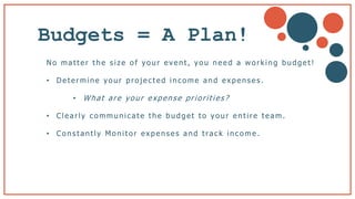 Budgets = A Plan!
No matter the s ize of your event, you need a working budget!
• Determine yo ur pro jected inco me a nd ex pens es.
• What are your expense priorities?
• Clea rly co mmunica te the budget to yo ur entire tea m.
• Co ns ta ntly Mo nito r ex penses a nd tra ck inco me .
b
 