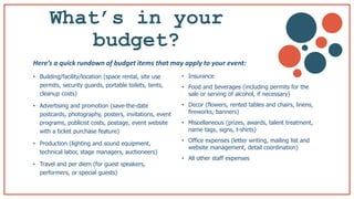 What’s in your
budget? b
• Building/facility/location (space rental, site use
permits, security guards, portable toilets, tents,
cleanup costs)
• Advertising and promotion (save-the-date
postcards, photography, posters, invitations, event
programs, publicist costs, postage, event website
with a ticket purchase feature)
• Production (lighting and sound equipment,
technical labor, stage managers, auctioneers)
• Travel and per diem (for guest speakers,
performers, or special guests)
• Insurance
• Food and beverages (including permits for the
sale or serving of alcohol, if necessary)
• Decor (flowers, rented tables and chairs, linens,
fireworks, banners)
• Miscellaneous (prizes, awards, talent treatment,
name tags, signs, t-shirts)
• Office expenses (letter writing, mailing list and
website management, detail coordination)
• All other staff expenses
Here’s a quick rundown of budget items that may apply to your event:
 
