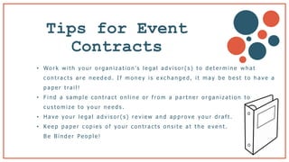 Tips for Event
Contracts b
• Wo r k w i t h y o u r o r g a n i z a t i o n ’s l e g a l a d v i s o r ( s ) t o d e t e r m i n e w h a t
c o n t ra c t s a r e n e e d e d . I f m o n e y i s e x c h a n g e d , i t m a y b e b e s t t o h a v e a
p a p e r t ra i l !
• F i n d a s a m p l e c o n t ra c t o n l i n e o r f r o m a p a r t n e r o r g a n i z a t i o n t o
c u s t o m i z e t o y o u r n e e d s .
• H a v e y o u r l e g a l a d v i s o r ( s ) r e v i e w a n d a p p r o v e y o u r d ra f t .
• Ke e p p a p e r c o p i e s o f y o u r c o n t ra c t s o n s i t e a t t h e e v e n t .
B e B i n d e r Pe o p l e !
 