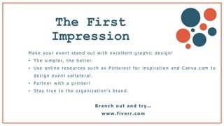 The First
Impression b
M a k e y o u r e v e n t s t a n d o u t w i t h e x c e l l e n t g ra p h i c d e s i g n !
• T h e s i m p l e r, t h e b e t t e r.
• U s e o n l i n e r e s o u r c e s s u c h a s P i n t e r e s t f o r i n s p i ra t i o n a n d C a n va . c o m t o
d e s i g n e v e n t c o l l a t e ra l .
• Pa r t n e r w i t h a p r i n t e r !
• S t a y t r u e t o t h e o r g a n i z a t i o n ’s b ra n d .
B r a n c h o u t a n d t r y …
w w w . f i v e r r . c o m
 