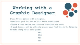 Working with a
Graphic Designer b
I f y o u h i r e o r p a r t n e r w i t h a d e s i g n e r…
- S k e t c h o u t y o u r i d e a a n d b e c l e a r a b o u t e x p e c t a t i o n s
- C h o o s e a c o l o r p a l e t t e y o u c a n c a r r y t h r o u g h o u t t h e e v e n t
-A g o o d d e s i g n e r w i l l b e w i l l i n g t o p r o v i d e y o u r f i n a l f i l e s i n t h e f o l l o w i n g
f o r m a t s , a l o n g w i t h a c o l o r g u i d e :
E P S
P N G
P D F
J P G
 