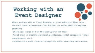 Working with an
Event Designer b
W h e n w o r k i n g w i t h a n E v e n t D e s i g n e r o r y o u r v o l u n t e e r d é c o r t e a m …
- B e c l e a r a b o u t e x p e c t a t i o n s a n d B U D G E T ( i s e v e n t d é c o r a n e x p e n s e
p r i o r i t y ? )
- S h a r e y o u r v i s i o n o f h o w t h e e v e n t / p a r t y w i l l f l o w.
-A s s i s t t h e m i n c r e a t i n g p a r t n e r s h i p s ( f l o r i s t s , r e n t a l c o m p a n i e s , v e n u e
m a n a g e m e n t , e t c .) .
- C o m m u n i c a t e a b o u t s p o n s o r s i g n a g e a n d o t h e r n e c e s s a r y d e c o ra t i o n s .
 