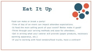 Eat It Up
Fo o d c a n m a k e o r b r e a k a p a r t y !
-T i m e o f d a y o f a n e v e n t c a n i m p a c t a t t e n d e e e x p e c t a t i o n s .
- I s f o o d t h e m a i n s e l l i n g p o i n t o f y o u r e v e n t ? B e t t e r m a k e i t g o o d !
-T h i n k t h r o u g h y o u r s e r v i n g m e t h o d s a n d e a s e f o r a t t e n d e e s .
- G e t i n w r i t i n g w h a t y o u r c a t e r e r w i l l p r o v i d e ( p a p e r p r o d u c t s , n e c e s s a r y
w a r m i n g a p p a ra t u s , e t c .)
- I f y o u ’ r e w o r k i n g w i t h f o o d v e n d o r s / f o o d t r u c k s , h a v e a c o n t ra c t !
 