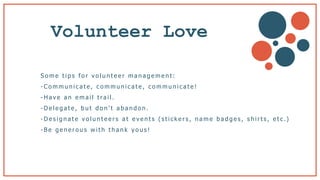 Volunteer Love
S o m e t i p s f o r v o l u n t e e r m a n a g e m e n t :
- C o m m u n i c a t e , c o m m u n i c a t e , c o m m u n i c a t e !
- H a v e a n e m a i l t ra i l .
- D e l e g a t e , b u t d o n ’ t a b a n d o n .
- D e s i g n a t e v o l u n t e e r s a t e v e n t s ( s t i c k e r s , n a m e b a d g e s , s h i r t s , e t c .)
- B e g e n e r o u s w i t h t h a n k y o u s !
 