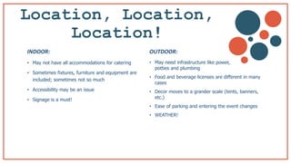 Location, Location,
Location! b
• May not have all accommodations for catering
• Sometimes fixtures, furniture and equipment are
included; sometimes not so much
• Accessibility may be an issue
• Signage is a must!
• May need infrastructure like power,
potties and plumbing
• Food and beverage licenses are different in many
cases
• Decor moves to a grander scale (tents, banners,
etc.)
• Ease of parking and entering the event changes
• WEATHER!
INDOOR: OUTDOOR:
 