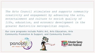 Our co re pro gra ms include Public Art, Arts E duca tio n, Arts
Co mmunity Pro mo tio n & Suppo rt, a nd Co mmunity E vents :
The Arts Council stimulates and supports community
creativity and engagement by advancing the arts,
entertainment and culture to enrich quality of
life, education, and economic development in the
greater Huntsville metropolitan region.
 