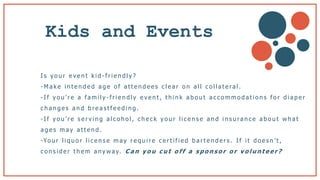 Kids and Events
I s y o u r e v e n t k i d - f r i e n d l y ?
- M a k e i n t e n d e d a g e o f a t t e n d e e s c l e a r o n a l l c o l l a t e ra l .
- I f y o u ’ r e a f a m i l y - f r i e n d l y e v e n t , t h i n k a b o u t a c c o m m o d a t i o n s f o r d i a p e r
c h a n g e s a n d b r e a s t f e e d i n g .
-I f y o u ’ r e s e r v i n g a l c o h o l , c h e c k y o u r l i c e n s e a n d i n s u ra n c e a b o u t w h a t
a g e s m a y a t t e n d .
-Yo u r l i q u o r l i c e n s e m a y r e q u i r e c e r t i f i e d b a r t e n d e r s . I f i t d o e s n ’ t ,
c o n s i d e r t h e m a n y w a y. C a n y o u c u t o f f a s p o n s o r o r v o l u n t e e r ?
 