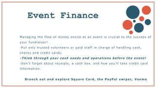 Event Finance
M a n a g i n g t h e f l o w o f m o n e y o n s i t e a t a n e v e n t i s c r u c i a l t o t h e s u c c e s s o f
y o u r f u n d ra i s e r !
- P u t o n l y t r u s t e d v o l u n t e e r s o r p a i d s t a f f i n c h a r g e o f h a n d l i n g c a s h ,
c h e c k s a n d c r e d i t c a r d s .
- T h i n k t h r o u g h y o u r c a s h n e e d s a n d o p e r a t i o n s b e f o r e t h e e v e n t !
- D o n ’ t f o r g e t a b o u t r e c e i p t s , a c a s h b o x , a n d h o w y o u ’ l l t a k e c r e d i t c a r d
i n f o r m a t i o n .
B r a n c h o u t a n d e x p l o r e S q u a r e C a r d , t h e P a y P a l s w i p e r , V e n m o
 