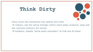 Think Dirty
E v e r y e v e n t h a s n e c e s s i t i e s l i k e p o t t i e s a n d t ra s h .
- I f i n d o o r s , a s k t h e v e n u e m a n a g e r w h e r e e x t ra p a p e r p r o d u c t s , s o a p a n d
a n y r e s t r o o m c l e a n e r s a r e s t o r e d .
- I f o u t d o o r s , G o o g l e “ p o r t a p o t t y c a l c u l a t o r ” t o f i n d o n e o f t h e s e :
 