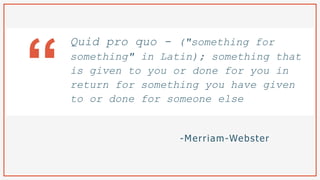 -Merriam-Webster
Quid pro quo - ("something for
something" in Latin); something that
is given to you or done for you in
return for something you have given
to or done for someone else
“
 