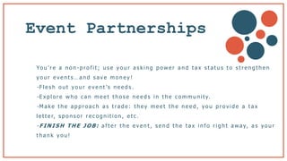Event Partnerships
Yo u ’ r e a n o n - p r o f i t ; u s e y o u r a s k i n g p o w e r a n d t a x s t a t u s t o s t r e n g t h e n
y o u r e v e n t s … a n d s a v e m o n e y !
- F l e s h o u t y o u r e v e n t ’s n e e d s .
- E x p l o r e w h o c a n m e e t t h o s e n e e d s i n t h e c o m m u n i t y.
- M a k e t h e a p p r o a c h a s t ra d e : t h e y m e e t t h e n e e d , y o u p r o v i d e a t a x
l e t t e r, s p o n s o r r e c o g n i t i o n , e t c .
- F I N I S H T H E J O B : a f t e r t h e e v e n t , s e n d t h e t a x i n f o r i g h t a w a y, a s y o u r
t h a n k y o u !
 