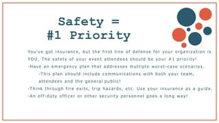 Safety =
#1 Priority
Yo u ’ v e g o t i n s u ra n c e , b u t t h e f i r s t l i n e o f d e f e n s e f o r y o u r o r g a n i z a t i o n i s
Y O U . T h e s a f e t y o f y o u r e v e n t a t t e n d e e s s h o u l d b e y o u r # 1 p r i o r i t y !
- H a v e a n e m e r g e n c y p l a n t h a t a d d r e s s e s m u l t i p l e w o r s t - c a s e s c e n a r i o s .
-T h i s p l a n s h o u l d i n c l u d e c o m m u n i c a t i o n s w i t h b o t h y o u r t e a m ,
a t t e n d e e s a n d t h e g e n e ra l p u b l i c !
-T h i n k t h r o u g h f i r e e x i t s , t r i p h a z a r d s , e t c . U s e y o u r i n s u ra n c e a s a g u i d e .
-A n o f f- d u t y o f f i c e r o r o t h e r s e c u r i t y p e r s o n n e l g o e s a l o n g w a y !
 