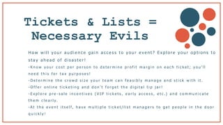 Tickets & Lists =
Necessary Evils
H o w w i l l y o u r a u d i e n c e g a i n a c c e s s t o y o u r e v e n t ? E x p l o r e y o u r o p t i o n s t o
s t a y a h e a d o f d i s a s t e r !
- K n o w y o u r c o s t p e r p e r s o n t o d e t e r m i n e p r o f i t m a r g i n o n e a c h t i c k e t ; y o u ’ l l
n e e d t h i s f o r t a x p u r p o s e s !
- D e t e r m i n e t h e c r o w d s i z e y o u r t e a m c a n f e a s i b l y m a n a g e a n d s t i c k w i t h i t .
- O f f e r o n l i n e t i c k e t i n g a n d d o n ’ t f o r g e t t h e d i g i t a l t i p j a r !
- E x p l o r e p r e - s a l e i n c e n t i v e s ( V I P t i c k e t s , e a r l y a c c e s s , e t c .) a n d c o m m u n i c a t e
t h e m c l e a r l y.
- A t t h e e v e n t i t s e l f, h a v e m u l t i p l e t i c k e t / l i s t m a n a g e r s t o g e t p e o p l e i n t h e d o o r
q u i c k l y !
 