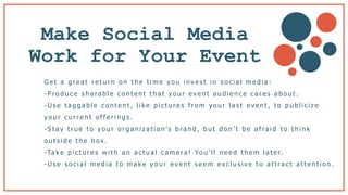 Make Social Media
Work for Your Event
G e t a g r e a t r e t u r n o n t h e t i m e y o u i n v e s t i n s o c i a l m e d i a :
- P r o d u c e s h a ra b l e c o n t e n t t h a t y o u r e v e n t a u d i e n c e c a r e s a b o u t .
- U s e t a g g a b l e c o n t e n t , l i k e p i c t u r e s f r o m y o u r l a s t e v e n t , t o p u b l i c i z e
y o u r c u r r e n t o f f e r i n g s .
- S t a y t r u e t o y o u r o r g a n i z a t i o n ’s b ra n d , b u t d o n ’ t b e a f ra i d t o t h i n k
o u t s i d e t h e b o x .
-Ta k e p i c t u r e s w i t h a n a c t u a l c a m e ra ! Yo u ’ l l n e e d t h e m l a t e r.
- U s e s o c i a l m e d i a t o m a k e y o u r e v e n t s e e m e x c l u s i v e t o a t t ra c t a t t e n t i o n .
 
