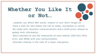 Whether You Like It
or Not…
… w e a t h e r c a n a f f e c t A N Y e v e n t , i n d o o r s o r o u t ! D o n ’ t f o r g e t t o :
- H a v e a p l a n f o r w h o m a k e s t h e c a l l t o d e l a y, r e s c h e d u l e o r c a n c e l .
- B e r e a d y w i t h v o l u n t e e r c o m m u n i c a t i o n s a n d a d ra f t p r e s s r e l e a s e t o
u p d a t e w i t h i n f o r m a t i o n .
- D o n ’ t h e s i t a t e t o c a l l t h e n e w s r o o m s o f e a c h s t a t i o n ( 2 5 6 - 5 3 3 - 1 9 1 9 ,
3 1 3 1 , a n d 4 8 4 8 ) w i t h y o u r a n n o u n c e m e n t .
- C o n s i d e r c l e a n u p i n t h e c a s e o f a m a j o r e m e r g e n c y.
 