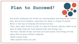 Plan to Succeed!
N o n - p r o f i t e m p l o y e e s a r e k n o w n f o r w o r k i n g a b o v e a n d b e y o n d o u r c a l l o f
d u t y. B u t b u r n o u t h a p p e n s , e s p e c i a l l y f o r t h o s e i n c h a r g e o f e v e n t s .
H e r e ’s a f e w t i p s o n k e e p i n g t h e b u r n o u t a t b a y :
- P l a n , p l a n , p l a n . Fa i l u r e t o p l a n i s a p l a n f o r f a i l u r e . H a v i n g a p l a n t o g o
b a c k t o h e l p s k e e p y o u f r o m w a s t i n g t i m e a n d e n e r g y, t o o .
- B e f l u i d . F l e x i b l e t h i n g s c a n b e n d a n d e v e n b r e a k ; f l u i d t h i n g s f i l l t h e
s p a c e t h e y ’ r e g i v e n w i t h o u t s n a p p i n g .
- B u i l d a g r e a t t e a m .
-Ta k e va c a t i o n w h e n y o u c a n !
 
