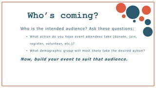 Who’s coming?
Who is the intended audience? Ask these questions:
• W h a t a c t i o n d o y o u h o p e e v e n t a t t e n d e e s t a k e ( d o n a t e , j o i n ,
r e g i s t e r, v o l u n t e e r, e t c .) ?
• W h a t d e m o g ra p h i c g r o u p w i l l m o s t l i k e l y t a k e t h e d e s i r e d a c t i o n ?
Now, build your event to suit that audience.
b
 