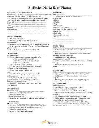 ZipRealty District Event Planner
EVENT PLANNING CHECKLIST                                                 SHOPPING
Use this basic checklist to assist you in planning a successful event.   Officer in charge: _________________________________
Remember, we may not have all of the specifics that                       Secure supplies needed for your event:
your event requires on this sheet, so brainstorm prior to starting       o Silverware
your event planning to make sure everything gets covered!                o Plates
Name of Event: __________________________________                        o Napkins
Date: __________________________________________                         o Cups
Time: __________________________________________                         o Decorations
Location: _______________________________________                        o Eventbrite registration
Event Purpose: __________________________________                        o Performer specific items/requests
_______________________________________________                          o Projectors
_______________________________________________                          o PA/Audio
                                                                         o Presentation Materials
BRAINSTORMING                                                            o Other:
 Will the event work?                                                    _______________________
 How many people do you need to make the                                 _______________________
event happen?                                                             _______________________
 Does the event serve a need not met by traditional brokers, or
will it help promote the district office as a pleasant and profitable    WEEK PRIOR
place to work                                                            Officer in charge: _________________________________
 Do we have the resources to make it happen?                             Call reservations and make sure all details are
                                                                         secured
SCHEDULING                                                                Call Agents who confirmed for the class to remind them
Officer in charge: ________________________________                      and ask if they have questions
 Talk with the appropriate room reservation office                       Call the presenter and make sure
         o What size room do you need?                                   arrangements are secured
         o What kind of tech needs do you have?                           Call local office staff to insure that they have a recruiting
         o What can you afford?                                          strategy
 Tentatively book a couple of dates                                      Create any programs or fliers needed at the
 Call your performer or vendor (if applicable) and                      event
schedule the performance date
 Call the venue back to confirm your                                    DAY OF EVENT
date                                                                     Officer in charge: _________________________________
 Schedule a meeting to go over your tech needs                           Send a text message to all attendees reminding them
and room set-up                                                           Call the director before and after the event to offer
 Schedule the travel arrangements for your                              support
performer (if necessary), including a ride to and                         Clean up, Make sure there is a cleanup plan in place
from the airport and/or hotel
 Book hotels and/or make dinner reservations for                        AFTER THE EVENT
your performer                                                           Officer in charge: _________________________________
                                                                          Send thank you notes to performers and to
FUNDRAISING                                                              volunteers who worked extra hard
Officer in charge: _______________________________                        Do a post event evaluation with the office staff
                                                                                      -
 Determine who is paying for what?                                       Make sure all the bills got paid and sponsors are formally
 Get sponsorship in place.                                              thanked
 Set up payment method?                                                  Get a confirmed list of attendees by the director
 Determine how funds will be col ected and distributed?
                                 l                                        Call everyone who attended to ask if they enjoyed the
                                                                         event, and if they are interested in future events.
ADVERTISING                                                               Send an email to all those who confirmed but did not
Officer in charge: ______________________________                        show, and a separate email to those who simply read the
 Set calling, conversation, and phone confirmations goals               advertisement emails
 Create an email campaign and delivery schedule
 Create flyers for local use.
 Partner with instructors to co-market
 