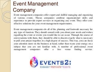 Event Management
Company
Event management companies offer expert and skillful managing and organizing
of various events. Theses companies combine organizational skills and
experience to provide expert services in organizing any event. They offer cost-
effective solutions for your event management requirements.
Event management companies do all of the planning and footwork necessary for
any type of function. They should consult with you about your needs and wishes
regarding the event or events you would like to see occur. Through the course of
conversations with them, they should be able to discern exactly what is necessary
to pull your project together, to a high degree of success. This way, you can focus
your attention more on the business at hand, rather than waste your energy on a
subject that you are not familiar with. A number of professional event
management companies offer a free venue finding service.
 