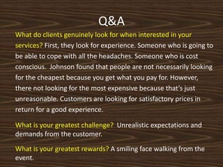Q&A,[object Object],What do clients genuinely look for when interested in your services? First, they look for experience. Someone who is going to be able to cope with all the headaches. Someone who is cost conscious.  Johnson found that people are not necessarily looking for the cheapest because you get what you pay for. However, there not looking for the most expensive because that’s just unreasonable. Customers are looking for satisfactory prices in return for a good experience.,[object Object],What is your greatest challenge?  Unrealistic expectations and demands from the customer.,[object Object],What is your greatest rewards? A smiling face walking from the event.,[object Object]