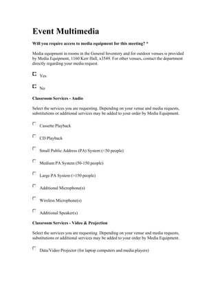Event Multimedia
Will you require access to media equipment for this meeting? *

Media equipment in rooms in the General Inventory and for outdoor venues is provided
by Media Equipment, 1160 Kerr Hall, x3549. For other venues, contact the department
directly regarding your media request.

    Yes

    No

Classroom Services - Audio

Select the services you are requesting. Depending on your venue and media requests,
substitutions or additional services may be added to your order by Media Equipment.

    Cassette Playback

    CD Playback

    Small Public Address (PA) System (<50 people)

    Medium PA System (50-150 people)

    Large PA System (>150 people)

    Additional Microphone(s)

    Wireless Microphone(s)

    Additional Speaker(s)

Classroom Services - Video & Projection

Select the services you are requesting. Depending on your venue and media requests,
substitutions or additional services may be added to your order by Media Equipment.

    Data/Video Projector (for laptop computers and media players)
 