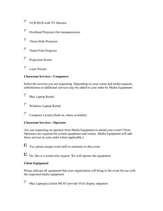 VCR/DVD with TV Monitor

    Overhead Projector (for transparencies)

    35mm Slide Projector

    16mm Film Projector

    Projection Screen

    Laser Pointer

Classroom Services - Computers

Select the services you are requesting. Depending on your venue and media requests,
substitutions or additional services may be added to your order by Media Equipment.

    Mac Laptop Rental

    Windows Laptop Rental

    Computer Lectern (built-in, where available)

Classroom Services - Operator

Are you requesting an operator from Media Equipment to attend your event? (Note:
Operators are required for certain equipment and venues. Media Equipment will add
these services to your order where applicable.)

    Yes, please assign event staff or assistants to this event.

    No, this is a rental-only request. We will operate the equipment.

Client Equipment

Please indicate all equipment that your organization will bring to the event for use with
the requested media equipment.

    Mac Laptop(s) (client MUST provide VGA display adapater)
 