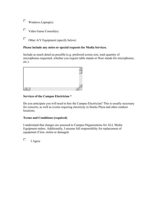 Windows Laptop(s)

    Video Game Console(s)

    Other A/V Equipment (specify below)

Please include any notes or special requests for Media Services.

Include as much detail as possible (e.g. preferred screen size, total quantity of
microphones requested, whether you require table stands or floor stands for microphones,
etc.).




Services of the Campus Electrician *

Do you anticipate you will need to hire the Campus Electrician? This is usually necessary
for concerts, as well as events requiring electricity in Storke Plaza and other outdoor
locations.

Terms and Conditions (required)

I understand that charges are assessed to Campus Organizations for ALL Media
Equipment orders. Additionally, I assume full responsibility for replacement of
equipment if lost, stolen or damaged.

      I Agree
 