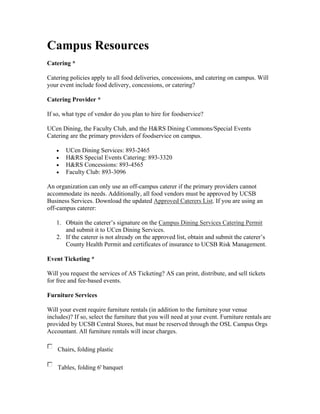Campus Resources
Catering *

Catering policies apply to all food deliveries, concessions, and catering on campus. Will
your event include food delivery, concessions, or catering?

Catering Provider *

If so, what type of vendor do you plan to hire for foodservice?

UCen Dining, the Faculty Club, and the H&RS Dining Commons/Special Events
Catering are the primary providers of foodservice on campus.

   •   UCen Dining Services: 893-2465
   •   H&RS Special Events Catering: 893-3320
   •   H&RS Concessions: 893-4565
   •   Faculty Club: 893-3096

An organization can only use an off-campus caterer if the primary providers cannot
accommodate its needs. Additionally, all food vendors must be approved by UCSB
Business Services. Download the updated Approved Caterers List. If you are using an
off-campus caterer:

   1. Obtain the caterer’s signature on the Campus Dining Services Catering Permit
      and submit it to UCen Dining Services.
   2. If the caterer is not already on the approved list, obtain and submit the caterer’s
      County Health Permit and certificates of insurance to UCSB Risk Management.

Event Ticketing *

Will you request the services of AS Ticketing? AS can print, distribute, and sell tickets
for free and fee-based events.

Furniture Services

Will your event require furniture rentals (in addition to the furniture your venue
includes)? If so, select the furniture that you will need at your event. Furniture rentals are
provided by UCSB Central Stores, but must be reserved through the OSL Campus Orgs
Accountant. All furniture rentals will incur charges.

    Chairs, folding plastic

    Tables, folding 6' banquet
 