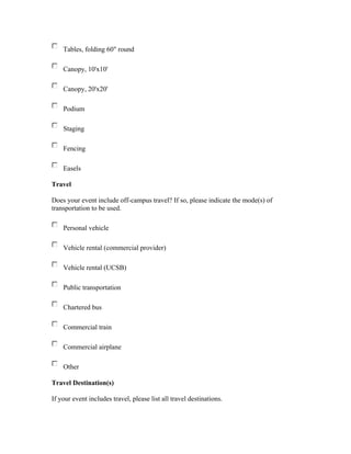 Tables, folding 60" round

    Canopy, 10'x10'

    Canopy, 20'x20'

    Podium

    Staging

    Fencing

    Easels

Travel

Does your event include off-campus travel? If so, please indicate the mode(s) of
transportation to be used.

    Personal vehicle

    Vehicle rental (commercial provider)

    Vehicle rental (UCSB)

    Public transportation

    Chartered bus

    Commercial train

    Commercial airplane

    Other

Travel Destination(s)

If your event includes travel, please list all travel destinations.
 