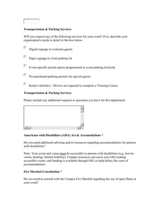 Transportation & Parking Services

Will you request any of the following services for your event? If so, describe your
organization's needs in detail in the box below.

    Digital signage to welcome guests

    Paper signage to event parking lot

    Event-specific permit option programmed in event parking lot kiosk

    Pre-purchased parking permits for special guests

    Rental vehicle(s) - Drivers are required to complete a Training Course

Transportation & Parking Services

Please include any additional requests or questions you have for this department.




Americans with Disabilities (ADA) Act & Accomodations *

Do you need additional advising and/or resources regarding accommodations for patrons
with disabilities?

Note: Your event and venue must be accessible to patrons with disabilities (e.g. low/no
vision, hearing; limited mobility). Campus resources can assist you with creating
accessible events, and funding is available through OSL to help defray the costs of
accommodations.

Fire Marshal Consultation *

Do you need to consult with the Campus Fire Marshal regarding the use of open flame at
your event?
 