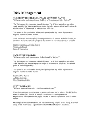Risk Management
UNIVERSITY ELECTIVE/VOLUNTARY ACTIVITIES WAIVER
Will you require participants to sign the Elective/Voluntary Activities Waiver? *

The Waiver provides protection to our University. The Waiver is required preceding
ANY activities that presents a physical danger, includes transportation, is off-campus, is
conducted out of the country, or is considered "high risk."

The waiver is also required for minor participants (under 18). Parent signatures are
required on all waivers for minors.

Note: The Event Insurance policy also requires the use of waivers. Without waivers, the
insurance deductible (amount you pay in the instance of a claim) increases to $10,000.

Elective/Voluntary Activities Waiver
Group Attachment
Spanish Translation


FACILITIES USE WAIVER
Will you require participants to sign the Facilities Use Waiver? *

The Waiver provides protection to our University. The Waiver is required preceding
ANY activities that presents a physical danger or is considered "high risk" AND takes
place on university property.

The waiver is also required for minor participants (under 18). Parent signatures are
required on all waivers for minors.

Facilities Use Waiver:
Athletic Activities
Non-Athletic Activities


EVENT INSURANCE
Will your organization acquire event insurance coverage? *

Event Insurance provides protection to your organization and its officers. The UC Office
of the President pays the cost of insurance premiums for on-campus events.
Organizations are responsible for paying the cost of insurance premiums for off-campus
events.

On-campus events considered low-risk are automatically covered by the policy. However,
many events will require a separate application to Marsh Campus Connexions.
 