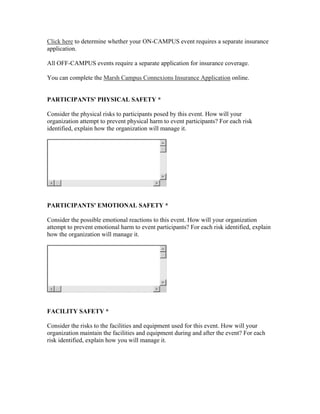 Click here to determine whether your ON-CAMPUS event requires a separate insurance
application.

All OFF-CAMPUS events require a separate application for insurance coverage.

You can complete the Marsh Campus Connexions Insurance Application online.


PARTICIPANTS' PHYSICAL SAFETY *

Consider the physical risks to participants posed by this event. How will your
organization attempt to prevent physical harm to event participants? For each risk
identified, explain how the organization will manage it.




PARTICIPANTS' EMOTIONAL SAFETY *

Consider the possible emotional reactions to this event. How will your organization
attempt to prevent emotional harm to event participants? For each risk identified, explain
how the organization will manage it.




FACILITY SAFETY *

Consider the risks to the facilities and equipment used for this event. How will your
organization maintain the facilities and equipment during and after the event? For each
risk identified, explain how you will manage it.
 