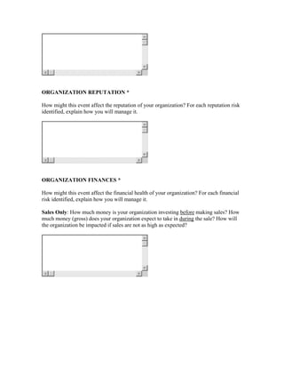 ORGANIZATION REPUTATION *

How might this event affect the reputation of your organization? For each reputation risk
identified, explain how you will manage it.




ORGANIZATION FINANCES *

How might this event affect the financial health of your organization? For each financial
risk identified, explain how you will manage it.

Sales Only: How much money is your organization investing before making sales? How
much money (gross) does your organization expect to take in during the sale? How will
the organization be impacted if sales are not as high as expected?
 