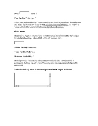 Date:                Time: :

First Facility Preference *

Select your preferred facility. Venue capacities are listed in parenthesis. Room layouts
and media capabilities are listed in the Classroom Attributes Database. To reserve a
venue not listed here, refer to the Campus Scheduling Brochure.

Other Venue

If applicable. Applies only to events hosted in venues not controlled by the Campus
Events Scheduler (e.g., UCen, SRB, MCC, off-campus, etc.).



Second Facility Preference

Third Facility Preference

Restroom Availability *

Do the proposed venues have sufficient restrooms available for the number of
participants that you expect? (Note: Outdoor events may require rental of portable
restrooms).

Please include any notes or special requests for the Campus Scheduler.
 