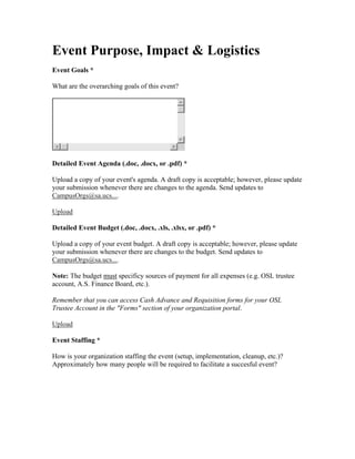 Event Purpose, Impact & Logistics
Event Goals *

What are the overarching goals of this event?




Detailed Event Agenda (.doc, .docx, or .pdf) *

Upload a copy of your event's agenda. A draft copy is acceptable; however, please update
your submission whenever there are changes to the agenda. Send updates to
CampusOrgs@sa.ucs....

Upload

Detailed Event Budget (.doc, .docx, .xls, .xlsx, or .pdf) *

Upload a copy of your event budget. A draft copy is acceptable; however, please update
your submission whenever there are changes to the budget. Send updates to
CampusOrgs@sa.ucs....

Note: The budget must specificy sources of payment for all expenses (e.g. OSL trustee
account, A.S. Finance Board, etc.).

Remember that you can access Cash Advance and Requisition forms for your OSL
Trustee Account in the "Forms" section of your organization portal.

Upload

Event Staffing *

How is your organization staffing the event (setup, implementation, cleanup, etc.)?
Approximately how many people will be required to facilitate a succesful event?
 