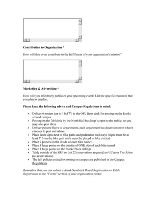 Contribution to Organization *

How will this event contribute to the fulfillment of your organization's mission?




Marketing & Advertising *

How will you effectively publicize your upcoming event? List the specific resources that
you plan to employ.

Please keep the following advice and Campus Regulations in mind:

   •   Deliver 6 posters (up to 11x17") to the OSL front desk for posting on the kiosks
       around campus
   •   Posting on the 7th kiosk by the North Hall bus loop is open to the public, so you
       may also post there
   •   Deliver posters/flyers to departments; each department has discretion over what it
       chooses to post and where
   •   Place lawn signs next to bike paths and pedestrian walkways (signs must be at
       least 5' from the bike path and cannot be placed in bike circles)
   •   Place 2 posters on the inside of each bike tunnel
   •   Place 1 large poster on the outside of ONE side of each bike tunnel
   •   Place 1 large poster on the Storke Plaza railings
   •   Table outside of the SRB or Lot 22 (reservations required) or UCen or The Arbor
       (no reservations)
   •   The full policies related to posting on campus are published in the Campus
       Regulations.

Remember that you can submit a Kiosk/Sandwich Board Registration or Table
Registration in the "Forms" section of your organization portal.
 