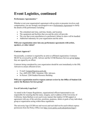 Event Logistics, continued
Performance Agreement(s) *

Whether or not your organization's agreement with an artist or presenter involves cash
compensation, you are strongly encouraged to use a Performance Agreement to clarify
the details of the performance including:

   •   The scheduled start time, end time, breaks, and location.
   •   The equipment and facilities that you and the artist will provide.
   •   The way that event cancellation or a performer's failure to show will be handled.
   •   Additional indemnity for your organization and the artist.

Will your organization enter into any performance agreements with artists,
speakers, or other talent?


Contract Approval *

Occasionally, a contract is required by an artist or affiliated organization. Contracts
MUST be reviewed by an OSL Advisor and the UCSB Business Services group before
they are signed by an officer.

Contracts being considered by your organization should be sent immediately to the OSL
Advisors to ensure efficient review.

   •   E-mail: CampusOrgs@sa.ucsb.edu
   •   Fax: (805) 893-7005, Attention: OSL Advisors
   •   In Person: 2260 Student Resource Building

Will your organization need to request contract review by the Office of Student Life
and/or the Business Services group?


Use of University Logo/Seal *

As stated in the Campus Regulations, organizational officers/representatives are
responsible for ensuring that the name, insignia, seal or address of the University of
California, Santa Barbara is not used in any manner that implies UCSB support or
agreement with any of the activities, positions, purposes, ideals or goals of any individual,
group or organization acting within these regulations.

The university logo (UCSB text and waves) and seal shall not be used without express
permission from the Policy Office (see http://www.policy.ucsb.edu/policies/logo/).
 