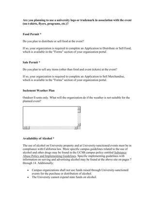 Are you planning to use a university logo or trademark in association with the event
(on t-shirts, flyers, programs, etc.)?


Food Permit *

Do you plan to distribute or sell food at the event?

If so, your organization is required to complete an Application to Distribute or Sell Food,
which is available in the "Forms" section of your organization portal.


Sale Permit *

Do you plan to sell any items (other than food and event tickets) at the event?

If so, your organization is required to complete an Application to Sell Merchandise,
which is available in the "Forms" section of your organization portal.


Inclement Weather Plan

Outdoor Events only. What will the organization do if the weather is not suitable for the
planned event?




Availability of Alcohol *

The use of alcohol on University property and at University-sanctioned events must be in
compliance with California law. More specific campus guidelines related to the use of
alcohol and other drugs may be found in the UCSB campus policy entitled Substance
Abuse Policy and Implementing Guidelines. Specific implementing guidelines with
information on serving and advertising alcohol may be found at the above site on pages 7
through 14. Additionally:

   •   Campus organizations shall not use funds raised through University-sanctioned
       events for the purchase or distribution of alcohol.
   •   The University cannot expend state funds on alcohol.
 