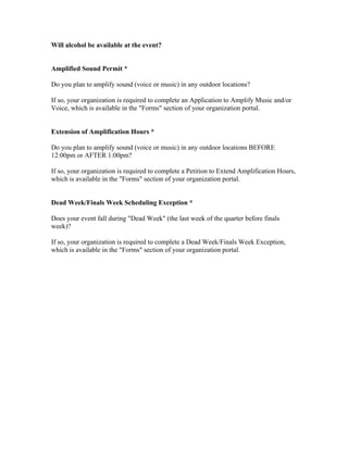 Will alcohol be available at the event?


Amplified Sound Permit *

Do you plan to amplify sound (voice or music) in any outdoor locations?

If so, your organization is required to complete an Application to Amplify Music and/or
Voice, which is available in the "Forms" section of your organization portal.


Extension of Amplification Hours *

Do you plan to amplify sound (voice or music) in any outdoor locations BEFORE
12:00pm or AFTER 1:00pm?

If so, your organization is required to complete a Petition to Extend Amplification Hours,
which is available in the "Forms" section of your organization portal.


Dead Week/Finals Week Scheduling Exception *

Does your event fall during "Dead Week" (the last week of the quarter before finals
week)?

If so, your organization is required to complete a Dead Week/Finals Week Exception,
which is available in the "Forms" section of your organization portal.
 