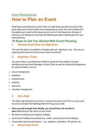 Event Planning Guide
How to Plan an Event
What does event planning involve? Here is a high-level overview are some of the
basic steps you’ll need to follow when developing an event. We can't identify all of
the details you’ll need to think about (since much of it will depend on the type of
event you are holding), but we hope the following provides a starting point for your
event planning.
10 Steps to Get You Started With Event Planning
1. Develop Event Goal and Objectives
The very first step is to establish a tangible goal and objectives. (e.g., why are you
organizing this event and what do you hope to achieve?)
2. Organize a Team
Any event takes a concerted team effort to handle all of the details. Consider
identifying one key Event Manager or Event Chair as well as individual Chairpersons
for subcommittees, such as:
venue management;
speakers;
entertainment;
publicity;
sponsors;
volunteer management
3. Set a Date
The date might already be pre-set for a reoccurring event, but if this is a new event,
be sure to consider the following before firming up your date:
Give yourself enough time! Ideally, you should have 4-6 months to
plan (depending on the nature of your event)
Be aware of statutory and religious holidays
Avoid school holiday time periods (e.g., winter, spring and summer holidays)
Check dates with key participants – e.g., speakers, presenters, VIP guests, etc.
4. Brand Your Event
 