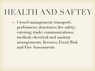 HEALTH AND SAFTEY
  Crowd management; transport;
  performers; structures; ﬁre safety;
  catering; trade; communications;
  medical; electrical and sanitary
  arrangements; licenses; Event Risk
  and Fire Assessments
 