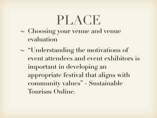 PLACE
Choosing your venue and venue
evaluation
“Understanding the motivations of
event attendees and event exhibitors is
important in developing an
appropriate festival that aligns with
community values” - Sustainable
Tourism Online.
 