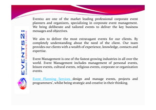 Events2 are one of the market leading professional corporate event
planners and organizers, specializing in corporate event management.
We bring deliberate and tailored events to deliver the key business
messages and objectives.
We aim to deliver the most extravagant events for our clients. By
completely understanding about the need of the client. Our team
provides our clients with a wealth of experience, knowledge, contacts and
expertise.
Event Management is one of the fastest growing industries in all over the
world. Event Management includes management of personal events,
leisure events, cultural events, religious events, corporate or organization
events.
Event Planning Services design and manage events, projects and
programmers', whilst being strategic and creative in their thinking.