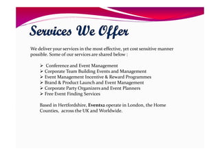 We deliver your services in the most effective, yet cost sensitive manner
possible. Some of our services are shared below :
Conference and Event Management
Corporate Team Building Events and Management
Event Management Incentive & Reward Programmes
Brand & Product Launch and Event Management
Corporate Party Organizers and Event Planners
Free Event Finding Services
Based in Hertfordshire, Events2 operate in London, the Home
Counties, across the UK and Worldwide.